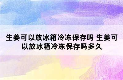 生姜可以放冰箱冷冻保存吗 生姜可以放冰箱冷冻保存吗多久